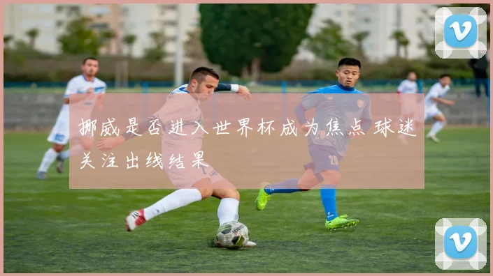 挪威是否进入世界杯成为焦点 球迷关注出线结果
