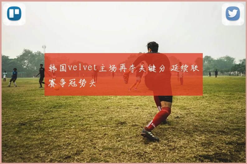 韩国velvet主场再夺关键分 延续联赛争冠势头