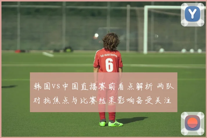 韩国vs中国直播赛前看点解析 两队对抗焦点与比赛结果影响备受关注