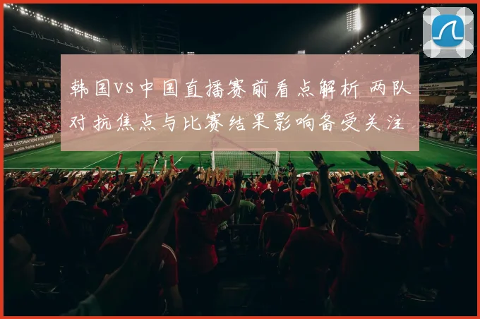 韩国vs中国直播赛前看点解析 两队对抗焦点与比赛结果影响备受关注