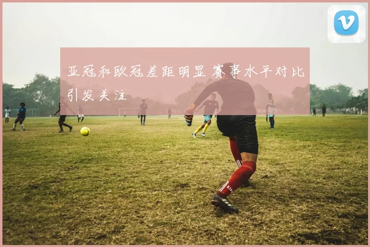 亚冠和欧冠差距明显 赛事水平对比引发关注