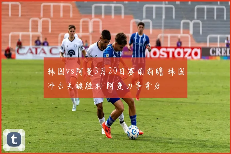 韩国vs阿曼3月20日赛前前瞻 韩国冲击关键胜利 阿曼力争拿分