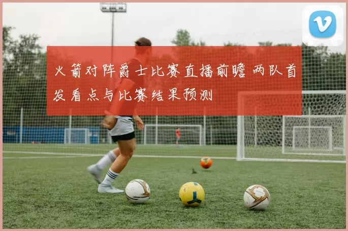 火箭对阵爵士比赛直播前瞻 两队首发看点与比赛结果预测