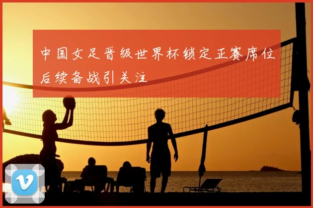 中国女足晋级世界杯锁定正赛席位后续备战引关注