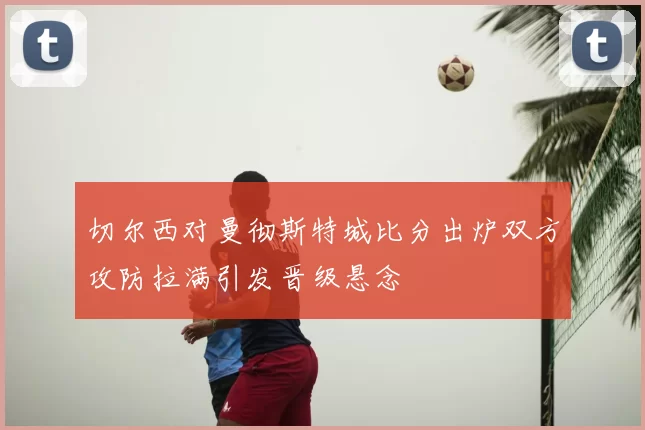 切尔西对曼彻斯特城比分出炉双方攻防拉满引发晋级悬念