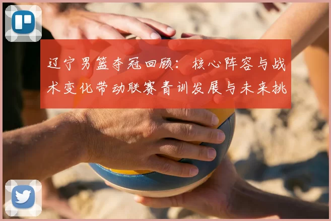 辽宁男篮夺冠回顾:核心阵容与战术变化带动联赛青训发展与未来挑战