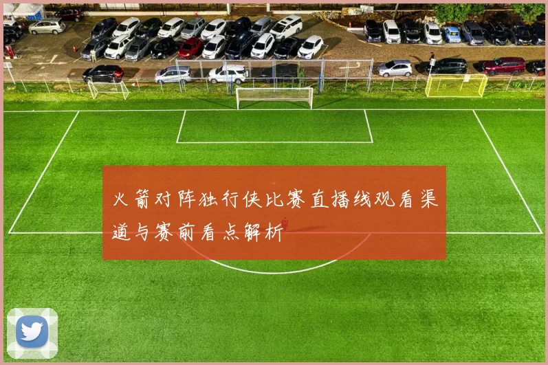 火箭对阵独行侠比赛直播线观看渠道与赛前看点解析