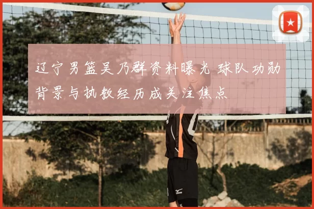 辽宁男篮吴乃群资料曝光 球队功勋背景与执教经历成关注焦点