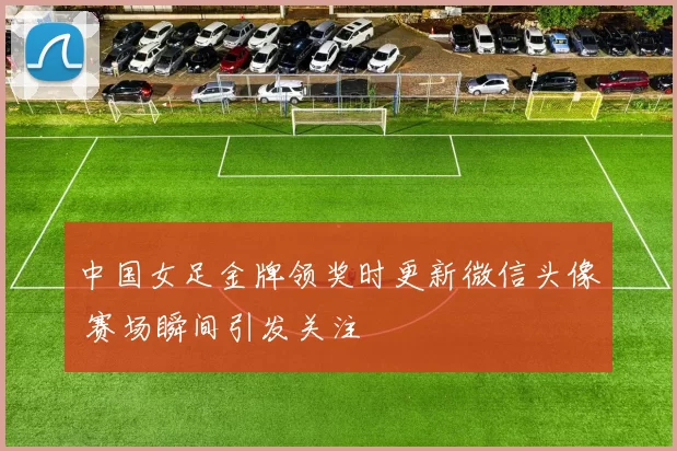 中国女足金牌领奖时更新微信头像 赛场瞬间引发关注