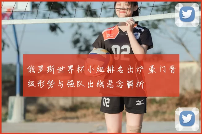俄罗斯世界杯小组排名出炉 豪门晋级形势与强队出线悬念解析
