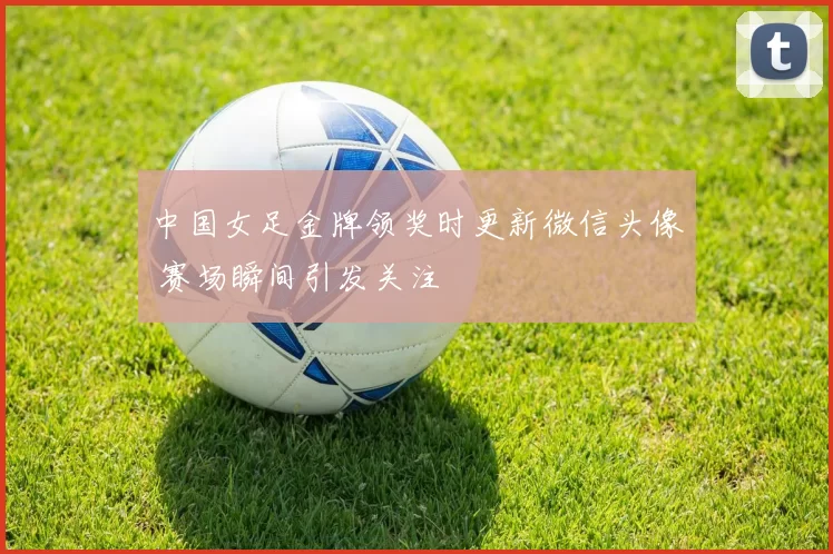 中国女足金牌领奖时更新微信头像 赛场瞬间引发关注