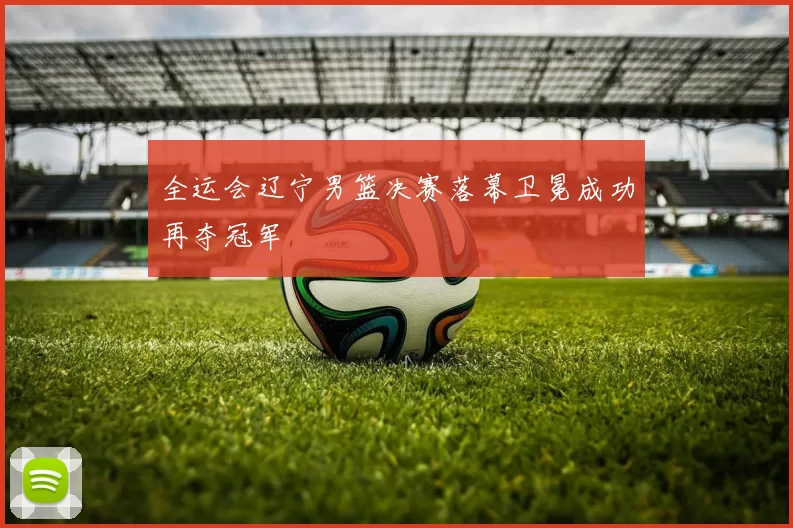 全运会辽宁男篮决赛落幕卫冕成功再夺冠军