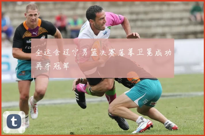 全运会辽宁男篮决赛落幕卫冕成功再夺冠军