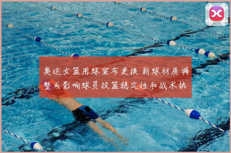 奥运女篮用球宣布更换 新球材质调整或影响球员投篮稳定性和战术执行