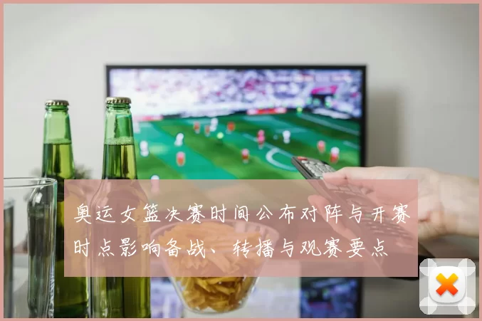 奥运女篮决赛时间公布对阵与开赛时点影响备战、转播与观赛要点
