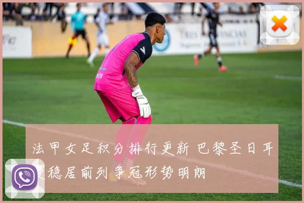 法甲女足积分排行更新 巴黎圣日耳曼稳居前列争冠形势明朗