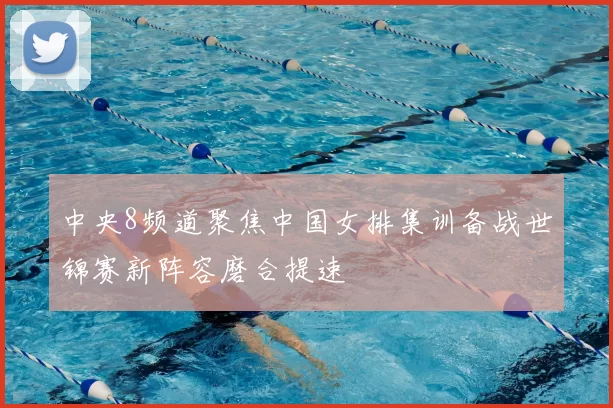 中央8频道聚焦中国女排集训备战世锦赛新阵容磨合提速