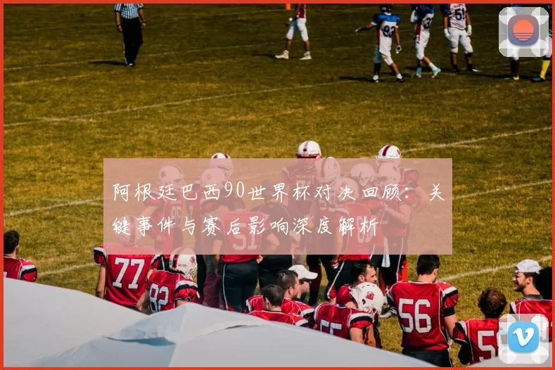 阿根廷巴西90世界杯对决回顾：关键事件与赛后影响深度解析