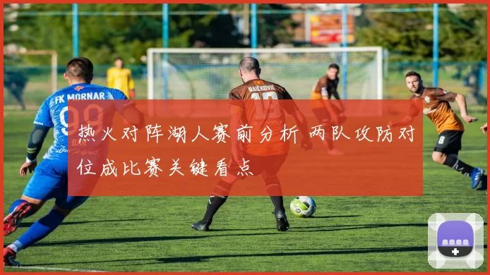 热火对阵湖人赛前分析 两队攻防对位成比赛关键看点