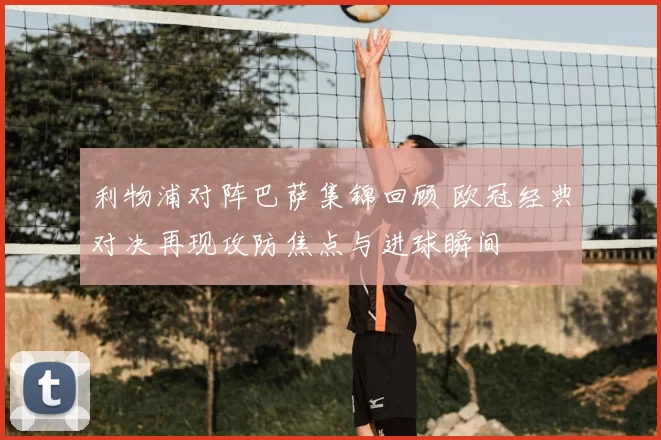 利物浦对阵巴萨集锦回顾 欧冠经典对决再现攻防焦点与进球瞬间