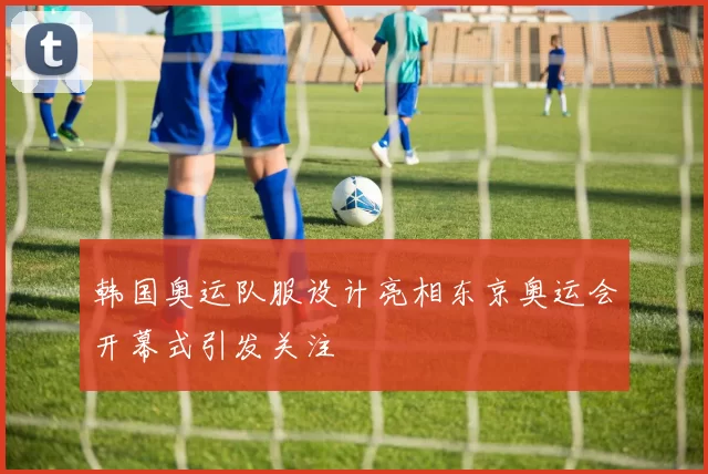 韩国奥运队服设计亮相东京奥运会开幕式引发关注
