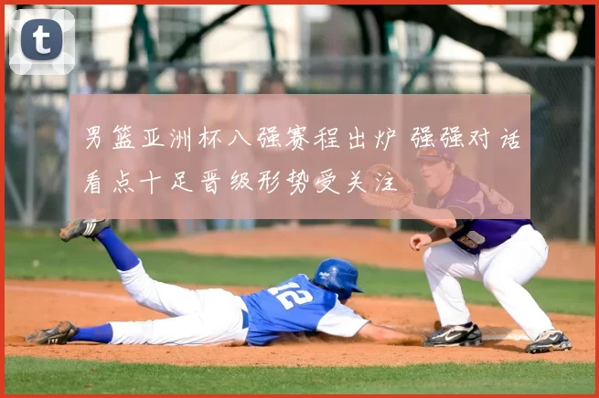 男篮亚洲杯八强赛程出炉 强强对话看点十足晋级形势受关注