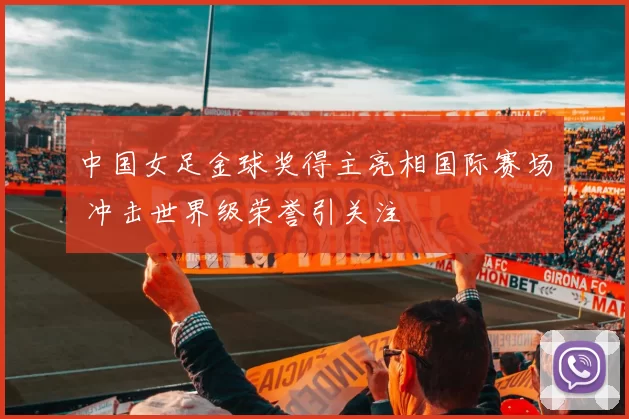 中国女足金球奖得主亮相国际赛场 冲击世界级荣誉引关注