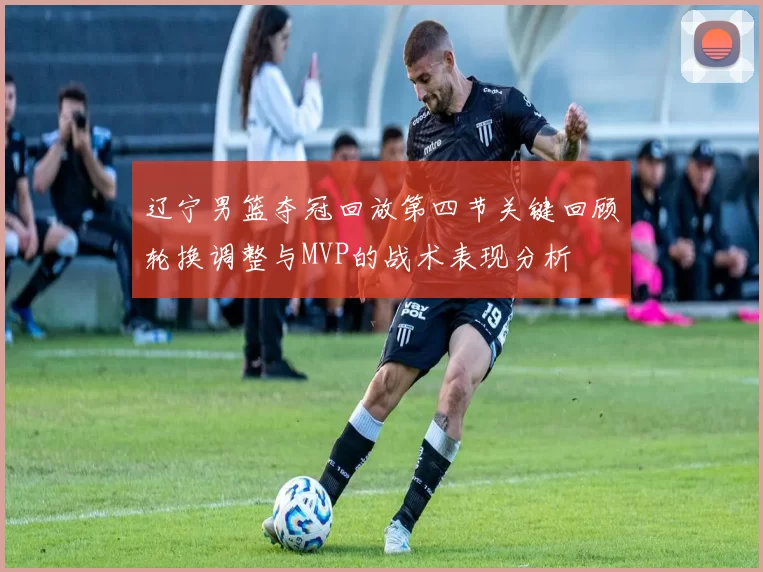 辽宁男篮夺冠回放第四节关键回顾轮换调整与MVP的战术表现分析