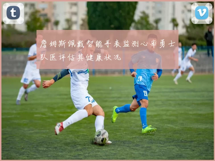 詹姆斯佩戴智能手表监测心率勇士队医评估其健康状况
