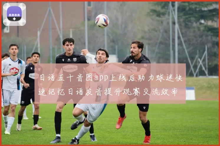 日语五十音图app上线后助力球迷快速记忆日语发音提升观赛交流效率