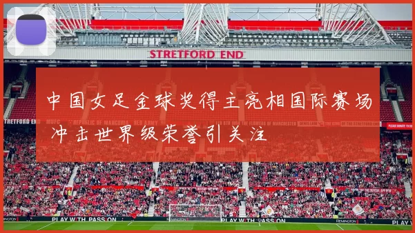 中国女足金球奖得主亮相国际赛场 冲击世界级荣誉引关注