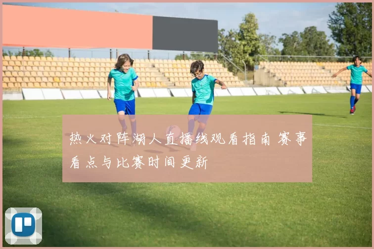 热火对阵湖人直播线观看指南 赛事看点与比赛时间更新