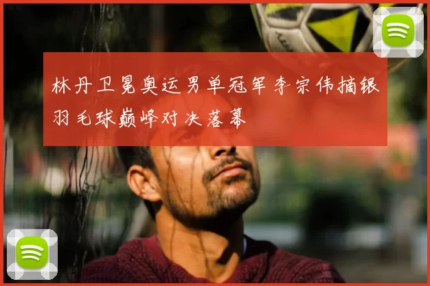 林丹卫冕奥运男单冠军李宗伟摘银羽毛球巅峰对决落幕
