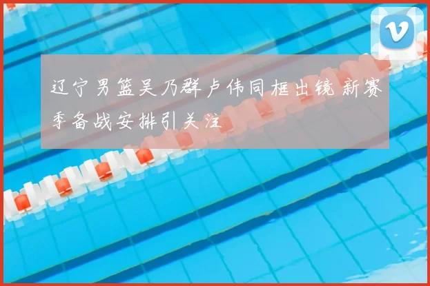 辽宁男篮吴乃群卢伟同框出镜 新赛季备战安排引关注