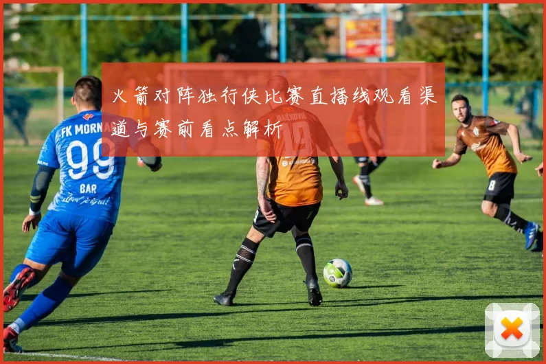 火箭对阵独行侠比赛直播线观看渠道与赛前看点解析