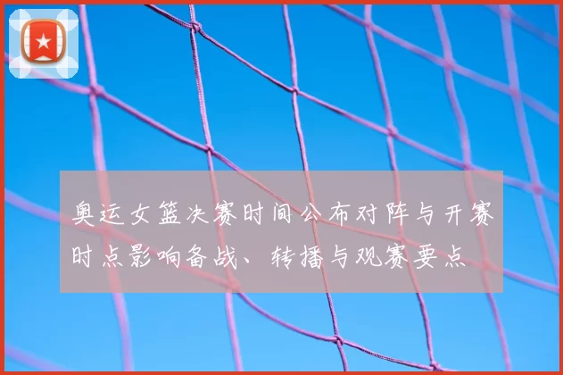 奥运女篮决赛时间公布对阵与开赛时点影响备战、转播与观赛要点