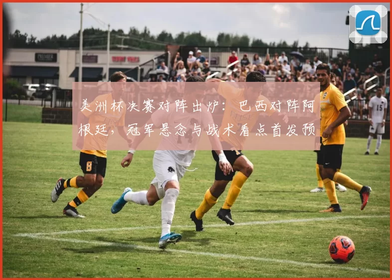 美洲杯决赛对阵出炉：巴西对阵阿根廷，冠军悬念与战术看点首发预测