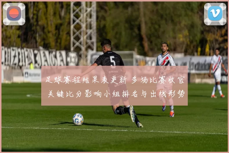 足球赛程结果表更新 多场比赛收官 关键比分影响小组排名与出线形势