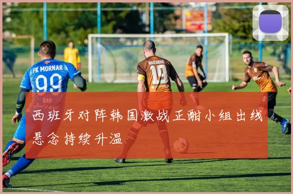 西班牙对阵韩国激战正酣小组出线悬念持续升温