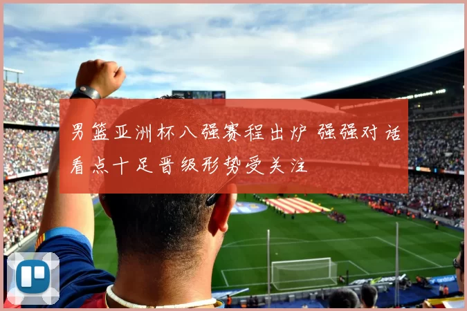 男篮亚洲杯八强赛程出炉 强强对话看点十足晋级形势受关注