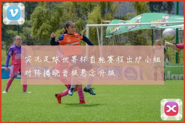 实况足球世界杯首轮赛程出炉小组对阵揭晓晋级悬念升级