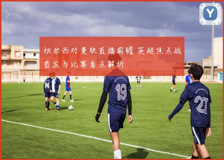 切尔西对曼联直播前瞻 英超焦点战首发与比赛看点解析
