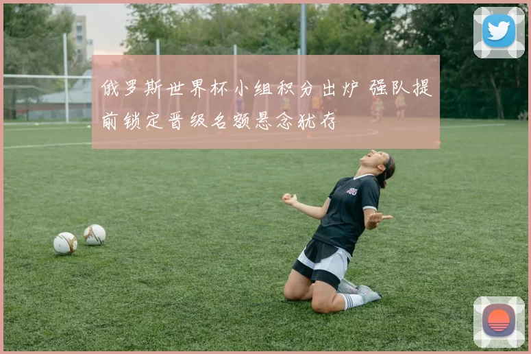 俄罗斯世界杯小组积分出炉 强队提前锁定晋级名额悬念犹存