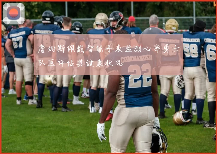 詹姆斯佩戴智能手表监测心率勇士队医评估其健康状况